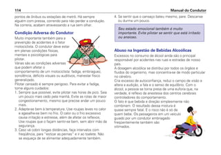 pontos de ônibus ou estações de metrô. Há sempre
alguém com pressa, correndo para não perder a condução.
Na correria, acabam atravessando a rua sem olhar.
Condição Adversa do Condutor
Muito importante também para a
prevenção de acidentes é o fator
motociclista. O condutor deve estar
em plenas condições físicas,
mentais e psicológicas para
pilotar.
Várias são as condições adversas
que podem afetar o
comportamento de um motociclista: fadiga, embriaguez,
sonolência, déficits visuais ou auditivos, mal-estar físico
generalizado.
Pilotar cansado é sempre perigoso. Para evitar a fadiga,
tome alguns cuidados:
1. Sempre que possível, evite pilotar nas horas de pico. Saia
um pouco mais cedo pela manhã. Evite as rotas de maior
congestionamento, mesmo que precise andar um pouco
mais.
2. Adapte-se bem à temperatura. Use roupas leves no calor
e agasalhe-se bem no frio. O calor ou o frio excessivo
causa irritação e estresse, além de afetar os reflexos.
Use roupas que o façam sentir-se bem, sem abrir mão da
segurança.
3. Caso vá cobrir longas distâncias, faça intervalos com
freqüência, para “esticar as pernas” e ir ao toalete. Não
se esqueça de se alimentar adequadamente também.
4. Se sentir que o cansaço bateu mesmo, pare. Descanse
ou durma um pouco.
Abuso na Ingestão de Bebidas Alcoólicas
Excessos no consumo de álcool ainda são o principal
responsável por acidentes nas ruas e estradas de nosso
país.
A dosagem alcoólica se distribui por todos os órgãos e
fluidos do organismo, mas concentra-se de modo particular
no cérebro.
Cria excesso de autoconfiança, reduz o campo de visão e
altera a audição, a fala e o senso de equilíbrio. Com o
álcool, a pessoa se torna presa de uma euforia que, na
verdade, é reflexo da anestesia dos centros cerebrais
controladores do comportamento.
O fato é que bebida e direção simplesmente não
combinam. O resultado dessa mistura é
quase sempre fatal. E o risco não é só de
quem bebe. Os passageiros em um veículo
guiado por um condutor embriagado
freqüentemente também são
vitimados.
Seu estado emocional também é muito
importante. Evite pilotar se sentir que está irritado
ou ansioso.
Manual do Condutor
114
 
