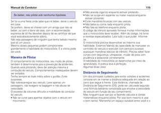 Se for a uma festa onde sabe que irá beber, deixe o veículo
em casa.
Se preferir, deixe as chaves com um amigo que não vá
beber, ou com o dono da casa, com a recomendação
expressa de só lhe devolver depois de se certificar de que
você está absolutamente sóbrio.
Não seja passageiro de ninguém que tenha bebido mesmo
que só um pouco.
Mesmo doses pequenas podem comprometer
grandemente a habilidade do motociclista. E a vítima pode
ser você.
Maneira de Pilotar
O comportamento do motociclista, seu modo de pilotar,
também é determinante para a prevenção de acidentes.
Quando está pilotando, deve dar atenção máxima à
condução do veículo. Comportamentos inadequados devem
ser evitados.
Tenha sempre as duas mãos sobre o guidão. Evite
surpresas.
Não sobrecarregue seu veículo. Leve apenas um
passageiro, não exagere na bagagem e não abuse da
velocidade.
O excesso de volumes dificulta a mobilidade do condutor
do veículo.
• Não se curve para apanhar objetos com o veículo em
movimento.
Se beber, não pilote sob nenhuma hipótese.
• Não acenda cigarros enquanto estiver pilotando.
• Não se ocupe em espantar ou matar insetos enquanto
estiver pilotando.
• Evite manobras bruscas com seu veículo.
• Não beba ou coma nada enquanto pilota.
• Não fale ao telefone enquanto pilota.
O código de trânsito aprovado fornece muitas informações
que o motociclista deve receber. Além do código, há livros
e revistas especializados. Leia tudo o que puder. Informe-
se.
O motociclista precisa desenvolver ao máximo sua
habilidade. Estamos falando da capacidade de manusear os
controles do veículo e executar com perícia e sucesso
quaisquer manobras básicas de trânsito. Precisa saber fazer
curvas com segurança, ultrapassar, mudar de pista com
prudência e estacionar corretamente.
A habilidade do motociclista se desenvolve por meio de
aprendizado. A prática leva à perfeição.
Algumas dicas úteis:
Distância de Seguimento
Um dos principais cuidados para evitar colisões e acidentes
consiste em se manter a distância adequada em relação ao
carro que segue à frente. Esta distância, chamada de
Distância de Seguimento (DS), pode ser calculada segundo
uma fórmula bastante complicada que envolve a velocidade
do veículo em função de seu comprimento.
Mas ninguém quer sair por aí fazendo cálculos e contas
matemáticas enquanto pilota. Por isso bom mesmo é usar
o bom senso. Mantenha um espaço razoável entre você e o
Manual do Condutor 115
 