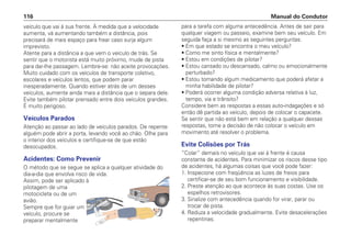 veículo que vai à sua frente. À medida que a velocidade
aumenta, vá aumentando também a distância, pois
precisará de mais espaço para frear caso surja algum
imprevisto.
Atente para a distância a que vem o veículo de trás. Se
sentir que o motorista está muito próximo, mude de pista
para dar-lhe passagem. Lembre-se: não aceite provocações.
Muito cuidado com os veículos de transporte coletivo,
escolares e veículos lentos, que podem parar
inesperadamente. Quando estiver atrás de um desses
veículos, aumente ainda mais a distância que o separa dele.
Evite também pilotar prensado entre dois veículos grandes.
É muito perigoso.
Veículos Parados
Atenção ao passar ao lado de veículos parados. De repente
alguém pode abrir a porta, levando você ao chão. Olhe para
o interior dos veículos e certifique-se de que estão
desocupados.
Acidentes: Como Prevenir
O método que se segue se aplica a qualquer atividade do
dia-a-dia que envolva risco de vida.
Assim, pode ser aplicado à
pilotagem de uma
motocicleta ou de um
avião.
Sempre que for guiar um
veículo, procure se
preparar mentalmente
para a tarefa com alguma antecedência. Antes de sair para
qualquer viagem ou passeio, examine bem seu veículo. Em
seguida faça a si mesmo as seguintes perguntas:
• Em que estado se encontra o meu veículo?
• Como me sinto física e mentalmente?
• Estou em condições de pilotar?
• Estou cansado ou descansado, calmo ou emocionalmente
perturbado?
• Estou tomando algum medicamento que poderá afetar a
minha habilidade de pilotar?
• Poderá ocorrer alguma condição adversa relativa à luz,
tempo, via e trânsito?
Considere bem as respostas a essas auto-indagações e só
então dê partida ao veículo, depois de colocar o capacete.
Se sentir que não está bem em relação a qualquer dessas
respostas, tome a decisão de não colocar o veículo em
movimento até resolver o problema.
Evite Colisões por Trás
“Colar” demais no veículo que vai à frente é causa
constante de acidentes. Para minimizar os riscos desse tipo
de acidentes, há algumas coisas que você pode fazer:
1. Inspecione com freqüência as luzes de freios para
certificar-se de seu bom funcionamento e visibilidade.
2. Preste atenção ao que acontece às suas costas. Use os
espelhos retrovisores.
3. Sinalize com antecedência quando for virar, parar ou
trocar de pista.
4. Reduza a velocidade gradualmente. Evite desacelerações
repentinas.
Manual do Condutor
116
 