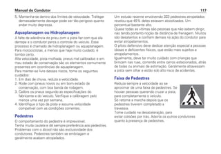 5. Mantenha-se dentro dos limites de velocidade. Trafegar
demasiadamente devagar pode ser tão perigoso quanto
andar muito depressa.
Aquaplanagem ou Hidroplanagem
A falta de aderência do pneu com a pista faz com que ele
derrape e o condutor perca o controle do veículo. Esse
processo é chamado de hidroplanagem ou aquaplanagem.
Para motociclistas, a menos que haja muito cuidado, é
tombo certo.
Alta velocidade, pista molhada, pneus mal calibrados e em
mau estado de conservação são os elementos comumente
presentes em ocorrências de aquaplanagem.
Para manter-se livre desses riscos, tome os seguintes
cuidados:
1. Em dias de chuva, reduza a velocidade.
2. Rode com pneus novos ou em bom estado de
conservação, com boa banda de rodagem.
3. Calibre os pneus segundo as especificações do
fabricante e do veículo. Verifique a calibragem pelo
menos uma vez por semana.
4. Identifique o tipo de pista e assuma velocidade
compatível com as condições correntes.
Pedestres
O comportamento do pedestre é imprevisível.
Tenha muita cautela e dê sempre preferência aos pedestres.
Problemas com o álcool não são exclusividade dos
condutores. Pedestres também se embriagam e
geralmente acabam atropelados.
Um estudo recente envolvendo 333 pedestres atropelados
revelou que 45% deles estavam alcoolizados. Um
percentual bastante alto.
Quase todas as vítimas são pessoas que não sabem dirigir,
não tendo portanto noção da distância de frenagem. Muitos
são desatentos e confiam demais na ação do condutor para
evitar atropelamentos.
O piloto defensivo deve dedicar atenção especial a pessoas
idosas e deficientes físicos, que estão mais sujeitos a
atropelamentos.
Igualmente, deve ter muito cuidado com crianças que
brincam nas ruas, correndo entre carros estacionados, atrás
de bolas ou animais de estimação. Geralmente atravessam
a pista sem olhar e estão sob alto risco de acidentes.
Faixa de Pedestres
Reduza sempre a velocidade ao se
aproximar de uma faixa de pedestres. Se
houver pessoas querendo cruzar a pista,
pare completamente o veículo.
Só retome a marcha depois que os
pedestres tiverem completado a
travessia.
Tome cuidado na desaceleração, para
evitar colisões por trás. Advirta os outros condutores
quanto à presença de pedestres.
Manual do Condutor 117
 
