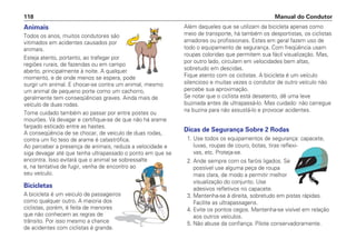 Animais
Todos os anos, muitos condutores são
vitimados em acidentes causados por
animais.
Esteja atento, portanto, ao trafegar por
regiões rurais, de fazendas ou em campo
aberto, principalmente à noite. A qualquer
momento, e de onde menos se espera, pode
surgir um animal. E chocar-se contra um animal, mesmo
um animal de pequeno porte como um cachorro,
geralmente tem conseqüências graves. Ainda mais de
veículo de duas rodas.
Tome cuidado também ao passar por entre postes ou
mourões. Vá devagar e certifique-se de que não há arame
farpado esticado entre as hastes.
A conseqüência de se chocar, de veículo de duas rodas,
contra um fio teso de arame é catastrófica.
Ao perceber a presença de animais, reduza a velocidade e
siga devagar até que tenha ultrapassado o ponto em que se
encontra. Isso evitará que o animal se sobressalte
e, na tentativa de fugir, venha de encontro ao
seu veículo.
Bicicletas
A bicicleta é um veiculo de passageiros
como qualquer outro. A maioria dos
ciclistas, porém, é feita de menores
que não conhecem as regras de
trânsito. Por isso mesmo a chance
de acidentes com ciclistas é grande.
Além daqueles que se utilizam da bicicleta apenas como
meio de transporte, há também os desportistas, os ciclistas
amadores ou profissionais. Estes em geral fazem uso de
todo o equipamento de segurança. Com freqüência usam
roupas coloridas que permitem sua fácil visualização. Mas,
por outro lado, circulam em velocidades bem altas,
sobretudo em descidas.
Fique atento com os ciclistas. A bicicleta é um veículo
silencioso e muitas vezes o condutor de outro veículo não
percebe sua aproximação.
Se notar que o ciclista está desatento, dê uma leve
buzinada antes de ultrapassá-lo. Mas cuidado: não carregue
na buzina para não assustá-lo e provocar acidentes.
Dicas de Segurança Sobre 2 Rodas
1. Use todos os equipamentos de segurança: capacete,
luvas, roupas de couro, botas, tiras reflexi-
vas, etc. Proteja-se.
2. Ande sempre com os faróis ligados. Se
possível use alguma peça de roupa
mais clara, de modo a permitir melhor
visualização do conjunto. Use
adesivos refletivos no capacete.
3. Mantenha-se à direita, sobretudo em pistas rápidas.
Facilite as ultrapassagens.
4. Evite os pontos cegos. Mantenha-se visível em relação
aos outros veículos.
5. Não abuse da confiança. Pilote conservadoramente.
Manual do Condutor
118
 