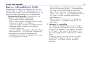 Segurança na Condução Fora-de-Estrada
As características desta motocicleta permitem que você
desfrute todas as emoções do uso fora-de-estrada. Para
isso é necessário seguir algumas recomendações que irão
aliar as emoções do fora-de-estrada com a segurança.
1. Equipamentos de proteção – Essenciais para sua
segurança. Habitue-se a usá-los sempre.
• Capacete – equipamento indispensável.
• Óculos – quanto maior a visibilidade, melhor. Escolha
óculos que não quebrem ou estilhacem.
• Camisas de mangas compridas com enchimento nos
cotovelos e ombros protegem contra possíveis
escoriações nos braços.
• Luvas – os modelos acolchoados no dorso da mão são
mais indicados para o fora-de-estrada. Escolha luvas
que se ajustem perfeitamente às suas mãos.
• Faixa abdominal – protege os órgãos internos contra
solavancos do fora-de-estrada.
• Calça de nailon com protetor nos joelhos ou jeans
reforçado aumentam a proteção. Escolha o tamanho
certo para sua perfeita liberdade de movimento.
• Botas – devem ser de couro reforçado com solado
grosso e com sulcos, e de preferência com biqueira de
aço. Devem ainda ser flexíveis e perfeitamente
ajustáveis aos pés.
• Bolsa de cintura – importante para carregar peças
sobressalentes e as que forem removidas de sua
motocicleta.
2. Preparação da motocicleta:
Para a prática do fora-de-estrada é fundamental que a
motocicleta esteja em perfeitas condições mecânicas.
Os suportes da alavanca do freio dianteiro, da alavanca
da embreagem e das sinaleiras dianteiras devem ser
afrouxados para girarem em caso de queda, evitando a
quebra.
Afrouxar até que com pouca força girem no guidão.
Em condições mais severas de uso, os espelhos
retrovisores e as sinaleiras traseiras devem ser
removidos.
Manual do Proprietário 11
 