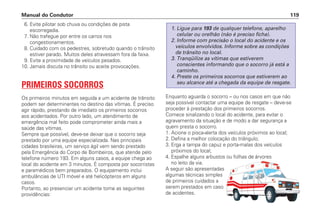 6. Evite pilotar sob chuva ou condições de pista
escorregadia.
7. Não trafegue por entre os carros nos
congestionamentos.
8. Cuidado com os pedestres, sobretudo quando o trânsito
estiver parado. Muitos deles atravessam fora da faixa.
9. Evite a proximidade de veículos pesados.
10. Jamais discuta no trânsito ou aceite provocações.
PRIMEIROS SOCORROS
Os primeiros minutos em seguida a um acidente de trânsito
podem ser determinantes no destino das vítimas. É preciso
agir rápido, prestando de imediato os primeiros socorros
aos acidentados. Por outro lado, um atendimento de
emergência mal feito pode comprometer ainda mais a
saúde das vítimas.
Sempre que possível, deve-se deixar que o socorro seja
prestado por uma equipe especializada. Nas principais
cidades brasileiras, um serviço ágil vem sendo prestado
pela Emergência do Corpo de Bombeiros, que atende pelo
telefone número 193. Em alguns casos, a equipe chega ao
local do acidente em 3 minutos. É composta por socorristas
e paramédicos bem preparados. O equipamento inclui
ambulâncias de UTI móvel e até helicópteros em alguns
casos.
Portanto, ao presenciar um acidente tome as seguintes
providências:
Enquanto aguarda o socorro – ou nos casos em que não
seja possível contactar uma equipe de resgate – deve-se
proceder à prestação dos primeiros socorros.
Comece sinalizando o local do acidente, para evitar o
agravamento da situação e de modo a dar segurança a
quem presta o socorro.
1. Acione o pisca-alerta dos veículos próximos ao local;
2. Defina a melhor colocação do triângulo;
3. Erga a tampa do capuz e porta-malas dos veículos
próximos do local;
4. Espalhe alguns arbustos ou folhas de árvores
no leito da via.
A seguir são apresentadas
algumas técnicas simples
de primeiros cuidados a
serem prestados em caso
de acidentes.
1. Ligue para 193 de qualquer telefone, aparelho
celular ou orelhão (não é preciso ficha).
2. Informe com precisão o local do acidente e os
veículos envolvidos. Informe sobre as condições
de trânsito no local.
3. Tranqüilize as vítimas que estiverem
conscientes informando que o socorro já está a
caminho.
4. Preste os primeiros socorros que estiverem ao
seu alcance até a chegada da equipe de resgate.
Manual do Condutor 119
 
