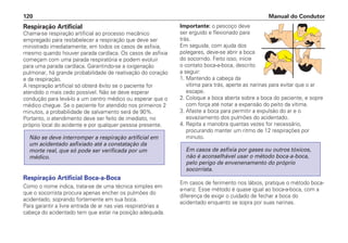 Respiração Artificial
Chama-se respiração artificial ao processo mecânico
empregado para restabelecer a respiração que deve ser
ministrado imediatamente, em todos os casos de asfixia,
mesmo quando houver parada cardíaca. Os casos de asfixia
começam com uma parada respiratória e podem evoluir
para uma parada cardíaca. Garantindo-se a oxigenação
pulmonar, há grande probabilidade de reativação do coração
e da respiração.
A respiração artificial só obterá êxito se o paciente for
atendido o mais cedo possível. Não se deve esperar
condução para levá-lo a um centro médico ou esperar que o
médico chegue. Se o paciente for atendido nos primeiros 2
minutos, a probabilidade de salvamento será de 90%.
Portanto, o atendimento deve ser feito de imediato, no
próprio local do acidente e por qualquer pessoa presente.
Respiração Artificial Boca-a-Boca
Como o nome indica, trata-se de uma técnica simples em
que o socorrista procura apenas encher os pulmões do
acidentado, soprando fortemente em sua boca.
Para garantir a livre entrada de ar nas vias respiratórias a
cabeça do acidentado tem que estar na posição adequada.
Não se deve interromper a respiração artificial em
um acidentado asfixiado até a constatação da
morte real, que só pode ser verificada por um
médico.
Importante: o pescoço deve
ser erguido e flexionado para
trás.
Em seguida, com ajuda dos
polegares, deve-se abrir a boca
do socorrido. Feito isso, inicie
o contato boca-a-boca, descrito
a seguir:
1. Mantendo a cabeça da
vítima para trás, aperte as narinas para evitar que o ar
escape.
2. Coloque a boca aberta sobre a boca do paciente, e sopre
com força até notar a expansão do peito da vítima.
3. Afaste a boca para permitir a expulsão do ar e o
esvaziamento dos pulmões do acidentado.
4. Repita a manobra quantas vezes for necessário,
procurando manter um ritmo de 12 respirações por
minuto.
Em casos de ferimento nos lábios, pratique o método boca-
a-nariz. Esse método é quase igual ao boca-a-boca, com a
diferença de exigir o cuidado de fechar a boca do
acidentado enquanto se sopra por suas narinas.
Em casos de asfixia por gases ou outros tóxicos,
não é aconselhável usar o método boca-a-boca,
pelo perigo de envenenamento do próprio
socorrista.
Manual do Condutor
120
 