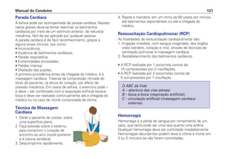 Parada Cardíaca
A asfixia pode ser acompanhada de parada cardíaca. Nesses
casos graves deve-se tentar reanimar os batimentos
cardíacos por meio de um estímulo exterior, de natureza
mecânica, fácil de ser aplicado por qualquer pessoa.
A parada cardíaca é de fácil reconhecimento, graças a
alguns sinais clínicos, tais como:
• Inconsciência;
• Ausência de batimentos cardíacos;
• Parada respiratória;
• Extremidades arroxeadas;
• Palidez intensa;
• Dilatação das pupilas.
A primeira providência antes da chegada do médico, é a
massagem cardíaca. Trata-se da compressão ritmada do
tórax do paciente, na altura do coração, por efeito de
pressão mecânica. Em casos de asfixia, o exercício pode –
e deve – ser combinado com a respiração artificial boca-a-
boca e deve ser realizado continuamente até a chegada do
médico ou no caso de morte comprovada da vítima.
Técnica de Massagem
Cardíaca
1. Deite o paciente de costas, sobre
uma superfície plana;
2. Faça pressão sobre o esterno,
para comprimir o coração de
encontro ao arco costal posterior
e à coluna vertebral;
3. Descomprima rapidamente;
4. Repita a manobra, em um ritmo de 60 vezes por minuto,
até batimentos espontâneos ou até a chegada do
médico.
Ressuscitação Cardiopulmonar (RCP)
As finalidades da ressuscitação cardiopulmonar são:
1. Irrigação imediata, com sangue oxigenado, dos órgãos
vitais (cérebro, coração e rins), através de técnicas de
ventilação pulmonar e massagem cardíaca.
2. Restabelecimento dos batimentos cardíacos.
• A RCP realizada por 1 socorrista consta de:
15 compressões por 2 insuflações.
• A RCP realizada por 2 socorristas consta de:
5 compressões por 1 insuflação.
Hemorragia
Hemorragia é a perda de sangue por rompimento de um
vaso, que tanto pode ser uma veia quanto uma artéria.
Qualquer hemorragia deve ser controlada imediatamente.
Hemorragias abundantes podem levar a vítima à morte em
3 ou 5 minutos se não forem controladas.
O ABC da Vida
A – abertura das vias aéreas;
B – boca-a-boca (respiração artificial);
C – circulação artificial (massagem cardíaca
externa).
Manual do Condutor 121
 