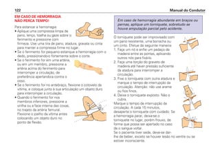 EM CASO DE HEMORRAGIA
NÃO PERCA TEMPO!
Para estancar a hemorragia:
• Aplique uma compressa limpa de
pano, lenço, toalha ou gaze sobre o
ferimento e pressione com
firmeza. Use uma tira de pano, atadura, gravata ou cinta
para manter a compressa firme no lugar.
• Se o ferimento for pequeno estanque a hemorragia com o
dedo, pressionando-o fortemente sobre o corte.
• Se o ferimento for em uma artéria,
ou em um membro, pressione a
artéria acima do ferimento para
interromper a circulação, de
preferência apertando-a contra o
osso.
• Se o ferimento for no antebraço, flexione o cotovelo da
vítima, e coloque junto à sua articulação um objeto duro
para interromper a circulação.
• Quando o ferimento for nos
membros inferiores, pressione a
virilha ou a face interna das coxas,
no trajeto da artéria femural.
Flexione o joelho da vítima antes
colocando um objeto duro no
ponto de flexão.
O torniquete pode ser improvisado com
um pano resistente, uma borracha ou
um cinto. Efetue da seguinte maneira:
1. Faça um nó e enfie um pedaço de
madeira entre as pontas, aplicando
outros nós para fixá-lo.
2. Faça uma torção do graveto de
madeira até haver pressão suficiente
da atadura para interromper a
circulação.
3. Fixe o torniquete com outra atadura e
marque o tempo de interrupção da
circulação. Atenção: não use arame
ou fios finos.
4. Deixe o torniquete exposto. Não o
cubra.
Marque o tempo de interrupção da
circulação. A cada 15 minutos,
desaperte o torniquete com cuidado. Se
a hemorragia parar, deixa-se o
torniquete no lugar, porém frouxo, de
forma que possa ser apertado no caso
de o sangue voltar.
Se o paciente tiver sede, deve-se dar-
lhe de beber, exceto se houver lesão no ventre ou se
estiver inconsciente.
Em caso de hemorragia abundante em braços ou
pernas, aplique um torniquete, sobretudo se
houve amputação parcial pelo acidente.
Manual do Condutor
122
 