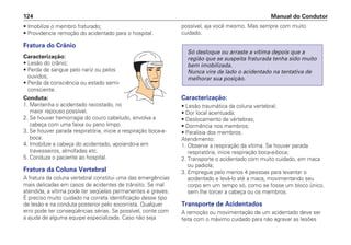 • Imobilize o membro fraturado;
• Providencie remoção do acidentado para o hospital.
Fratura do Crânio
Caracterização:
• Lesão do crânio;
• Perda de sangue pelo nariz ou pelos
ouvidos;
• Perda da consciência ou estado semi-
consciente.
Conduta:
1. Mantenha o acidentado recostado, no
maior repouso possível.
2. Se houver hemorragia do couro cabeludo, envolva a
cabeça com uma faixa ou pano limpo.
3. Se houver parada respiratória, inicie a respiração boca-a-
boca.
4. Imobilize a cabeça do acidentado, apoiando-a em
travesseiros, almofadas etc.
5. Conduza o paciente ao hospital.
Fratura da Coluna Vertebral
A fratura da coluna vertebral constitui uma das emergências
mais delicadas em casos de acidentes de trânsito. Se mal
atendida, a vítima pode ter seqüelas permanentes e graves.
É preciso muito cuidado na correta identificação desse tipo
de lesão e na conduta posterior pelo socorrista. Qualquer
erro pode ter conseqüências sérias. Se possível, conte com
a ajuda de alguma equipe especializada. Caso não seja
possível, aja você mesmo. Mas sempre com muito
cuidado.
Caracterização:
• Lesão traumática da coluna vertebral;
• Dor local acentuada;
• Deslocamento de vértebras;
• Dormência nos membros;
• Paralisia dos membros.
Atendimento:
1. Observe a respiração da vítima. Se houver parada
respiratória, inicie respiração boca-a-boca;
2. Transporte o acidentado com muito cuidado, em maca
ou padiola;
3. Empregue pelo menos 4 pessoas para levantar o
acidentado e levá-lo até a maca, movimentando seu
corpo em um tempo só, como se fosse um bloco único,
sem lhe torcer a cabeça ou os membros.
Transporte de Acidentados
A remoção ou movimentação de um acidentado deve ser
feita com o máximo cuidado para não agravar as lesões
Só desloque ou arraste a vítima depois que a
região que se suspeita fraturada tenha sido muito
bem imobilizada.
Nunca vire de lado o acidentado na tentativa de
melhorar sua posição.
Manual do Condutor
124
 