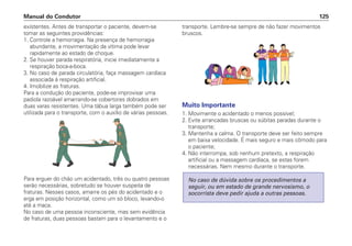 existentes. Antes de transportar o paciente, devem-se
tomar as seguintes providências:
1. Controle a hemorragia. Na presença de hemorragia
abundante, a movimentação da vítima pode levar
rapidamente ao estado de choque.
2. Se houver parada respiratória, inicie imediatamente a
respiração boca-a-boca.
3. No caso de parada circulatória, faça massagem cardíaca
associada à respiração artificial.
4. Imobilize as fraturas.
Para a condução do paciente, pode-se improvisar uma
padiola razoável amarrando-se cobertores dobrados em
duas varas resistentes. Uma tábua larga também pode ser
utilizada para o transporte, com o auxílio de várias pessoas.
Para erguer do chão um acidentado, três ou quatro pessoas
serão necessárias, sobretudo se houver suspeita de
fraturas. Nesses casos, amarre os pés do acidentado e o
erga em posição horizontal, como um só bloco, levando-o
até a maca.
No caso de uma pessoa inconsciente, mas sem evidência
de fraturas, duas pessoas bastam para o levantamento e o
transporte. Lembre-se sempre de não fazer movimentos
bruscos.
Muito Importante
1. Movimente o acidentado o menos possível;
2. Evite arrancadas bruscas ou súbitas paradas durante o
transporte;
3. Mantenha a calma. O transporte deve ser feito sempre
em baixa velocidade. É mais seguro e mais cômodo para
o paciente;
4. Não interrompa, sob nenhum pretexto, a respiração
artificial ou a massagem cardíaca, se estas forem
necessárias. Nem mesmo durante o transporte.
No caso de dúvida sobre os procedimentos a
seguir, ou em estado de grande nervosismo, o
socorrista deve pedir ajuda a outras pessoas.
Manual do Condutor 125
 