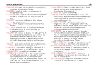 CARRO DE MÃO – veículo de propulsão humana utilizado
no transporte de pequenas cargas.
CARROÇA – veículo de tração animal destinado ao
transporte de carga.
CATADIÓPTRICO – dispositivo de reflexão e refração da luz
utilizado na sinalização de vias e veículos (olho de
gato).
CHARRETE – veículo de tração animal destinado ao
transporte de pessoas.
CICLO – veículo de pelo menos duas rodas a propulsão
humana.
CICLOFAIXA – parte da pista de rolamento destinada à
circulação exclusiva de ciclos, delimitada por
sinalização específica.
CICLOMOTOR – veículo de duas ou três rodas, provido de
um motor de combustão interna, cuja cilindrada não
exceda a cinqüenta centímetros cúbicos (3,05
polegadas cúbicas) e cuja velocidade máxima de
fabricação não exceda a cinqüenta quilômetros por
hora.
CICLOVIA – pista própria destinada à circulação de ciclos,
separada fisicamente do tráfego comum.
CONVERSÃO – movimento em ângulo, à esquerda ou à
direita, de mudança da direção original do veículo.
CRUZAMENTO – interseção de duas vias em nível.
DISPOSITIVO DE SEGURANÇA – qualquer elemento que
tenha a função específica de proporcionar maior
segurança ao usuário da via, alertando-o sobre
situações de perigo que possam colocar em risco sua
integridade física e dos demais usuários da via, ou
danificar seriamente o veículo.
ESTACIONAMENTO – imobilização de veículos por tempo
superior ao necessário para embarque ou
desembarque de passageiros.
ESTRADA – via rural não pavimentada.
FAIXAS DE DOMÍNIO – superfície lindeira às vias rurais,
delimitada por lei específica e sob responsabilidade do
órgão ou entidade de trânsito competente com
circunscrição sobre a via.
FAIXAS DE TRÂNSITO – qualquer uma das áreas
longitudinais em que a pista pode ser subdividida,
sinalizada ou não por marcas viárias longitudinais, que
tenham uma largura suficiente para permitir a
circulação de veículos automotores.
FISCALIZAÇÃO – ato de controlar o cumprimento das
normas estabelecidas na legislação de trânsito, por
meio do poder de polícia administrativa de trânsito, no
âmbito de circunscrição dos órgãos e entidades
executivos de trânsito e de acordo com as
competências definidas neste Código.
FOCO DE PEDESTRES – indicação luminosa de permissão
ou impedimento de locomoção na faixa apropriada.
FREIO DE ESTACIONAMENTO – dispositivo destinado a
manter o veículo imóvel na ausência do condutor ou,
no caso de um reboque, se este se encontra
desengatado.
FREIO DE SEGURANÇA OU MOTOR – dispositivo
destinado a diminuir a marcha do veículo no caso de
falha do freio de serviço.
FREIO DE SERVIÇO – dispositivo destinado a provocar a
diminuição da marcha do veículo ou pará-lo.
Manual do Condutor 127
 