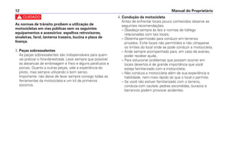 c
As normas de trânsito proibem a utilização de
motocicletas em vias públicas sem os seguintes
equipamentos e acessórios: espelhos retrovisores,
sinaleiras, farol, lanterna traseira, buzina e placa de
licença.
3. Peças sobressalentes
As peças sobressalentes são indispensáveis para quem
vai praticar o fora-de-estrada. Leve sempre que possível
as alavancas de embreagem e freio e alguns parafusos e
porcas. Quanto a outras peças, vale a experiência do
piloto, mas sempre utilizando o bom senso.
Importante: não deixe de levar sempre consigo todas as
ferramentas da motocicleta e um kit de primeiros
socorros.
4. Condução da motocicleta
Antes de enfrentar locais pouco conhecidos observe as
seguintes recomendações:
– Obedeça sempre às leis e normas de tráfego
relacionadas com tais locais;
– Obtenha permissão para conduzir em terrenos
privados. Evite locais não permitidos e não ultrapasse
os limites do local onde se pode conduzir a motocicleta;
– Ande sempre acompanhado para, em caso de avarias,
poder receber ajuda;
– Para solucionar problemas que possam ocorrer em
locais desertos é de grande importância que você
esteja familiarizado com a motocicleta;
– Não conduza a motocicleta além de sua experiência e
habilidade, nem mais rápido do que o local o permite;
– Se você não estiver familiarizado com o terreno,
conduza com cautela: pedras escondidas, buracos e
barrancos podem provocar acidentes.
Manual do Proprietário
12
 