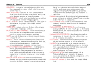 MANOBRA – movimento executado pelo condutor para
alterar a posição em que o veículo está no momento
em relação à via.
MARCAS VIÁRIAS – conjunto de sinais constituídos de
linhas, marcações, símbolos ou legendas, em tipos e
cores diversas, apostos ao pavimento da via.
MICROÔNIBUS – veículo automotor de transporte coletivo
com capacidade para até vinte passageiros.
MOTOCICLETA – veículo automotor de duas rodas, com ou
sem side-car, dirigido por condutor em posição
montada.
MOTONETA – veículo automotor de duas rodas, dirigido
por condutor em posição sentada.
MOTOR-CASA (MOTOR-HOME) – veículo automotor cuja
carroçaria seja fechada e destinada a alojamento,
escritório, comércio ou finalidades análogas.
NOITE – período do dia compreendido entre o pôr-do-sol e
o nascer do sol.
ÔNIBUS – veículo automotor de transporte coletivo com
capacidade para mais de vinte passageiros, ainda que,
em virtude de adaptações com vista à maior
comodidade destes, transporte número menor.
OPERAÇÃO DE CARGA E DESCARGA – imobilização do
veículo, pelo tempo estritamente necessário ao
carregamento ou descarregamento de animais ou
carga, na forma disciplinada pelo órgão ou entidade
executivo de trânsito competente com circunscrição
sobre a via.
OPERAÇÃO DE TRÂNSITO – monitoramento técnico
baseado nos conceitos de Engenharia de Tráfego, das
condições de fluidez, de estacionamento e parada na
via, de forma a reduzir as interferências tais como
veículos quebrados, acidentados, estacionados
irregularmente atrapalhando o trânsito, prestando
socorros imediatos e informações aos pedestres e
condutores.
PARADA – imobilização do veículo com a finalidade e pelo
tempo estritamente necessário para efetuar embarque
ou desembarque de passageiros.
PASSAGEM DE NÍVEL – todo cruzamento de nível entre
uma via e uma linha férrea ou trilho de bonde com
pista própria.
PASSAGEM POR OUTRO VEÍCULO – movimento de
passagem à frente de outro veículo que se desloca no
mesmo sentido, em menor velocidade, mas em faixas
distintas da via.
PASSAGEM SUBTERRÂNEA – obra de arte destinada à
transposição de vias, em desnível subterrâneo, e ao
uso de pedestres ou veículos.
PASSARELA – obra de arte destinada à transposição de
vias, em desnível aéreo, e ao uso de pedestres.
PASSEIO – parte da calçada ou da pista de rolamento,
neste último caso, separada por pintura ou elemento
físico separador, livre de interferências, destinada à
circulação exclusiva de pedestres e,
excepcionalmente, de ciclistas.
PATRULHAMENTO – função exercida pela Polícia
Rodoviária Federal com o objetivo de garantir
obediência às normas de trânsito, assegurando a livre
circulação e evitando acidentes.
PERÍMETRO URBANO – limite entre área urbana e área
rural.
Manual do Condutor 129
 