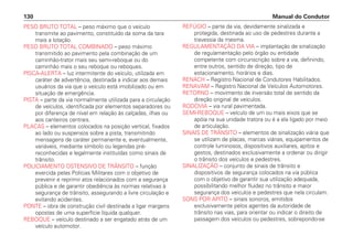 PESO BRUTO TOTAL – peso máximo que o veículo
transmite ao pavimento, constituído da soma da tara
mais a lotação.
PESO BRUTO TOTAL COMBINADO – peso máximo
transmitido ao pavimento pela combinação de um
caminhão-trator mais seu semi-reboque ou do
caminhão mais o seu reboque ou reboques.
PISCA-ALERTA – luz intermitente do veículo, utilizada em
caráter de advertência, destinada a indicar aos demais
usuários da via que o veículo está imobilizado ou em
situação de emergência.
PISTA – parte da via normalmente utilizada para a circulação
de veículos, identificada por elementos separadores ou
por diferença de nível em relação às calçadas, ilhas ou
aos canteiros centrais.
PLACAS – elementos colocados na posição vertical, fixados
ao lado ou suspensos sobre a pista, transmitindo
mensagens de caráter permanente e, eventualmente,
variáveis, mediante símbolo ou legendas pré-
reconhecidas e legalmente instituídas como sinais de
trânsito.
POLICIAMENTO OSTENSIVO DE TRÂNSITO – função
exercida pelas Polícias Militares com o objetivo de
prevenir e reprimir atos relacionados com a segurança
pública e de garantir obediência às normas relativas à
segurança de trânsito, assegurando a livre circulação e
evitando acidentes.
PONTE – obra de construção civil destinada a ligar margens
opostas de uma superfície líquida qualquer.
REBOQUE – veículo destinado a ser engatado atrás de um
veículo automotor.
REFÚGIO – parte da via, devidamente sinalizada e
protegida, destinada ao uso de pedestres durante a
travessia da mesma.
REGULAMENTAÇÃO DA VIA – implantação de sinalização
de regulamentação pelo órgão ou entidade
competente com circunscrição sobre a via, definindo,
entre outros, sentido de direção, tipo de
estacionamento, horários e dias.
RENACH – Registro Nacional de Condutores Habilitados.
RENAVAM – Registro Nacional de Veículos Automotores.
RETORNO – movimento de inversão total de sentido da
direção original de veículos.
RODOVIA – via rural pavimentada.
SEMI-REBOQUE – veículo de um ou mais eixos que se
apóia na sua unidade tratora ou é a ela ligado por meio
de articulação.
SINAIS DE TRÂNSITO – elementos de sinalização viária que
se utilizam de placas, marcas viárias, equipamentos de
controle luminosos, dispositivos auxiliares, apitos e
gestos, destinados exclusivamente a ordenar ou dirigir
o trânsito dos veículos e pedestres.
SINALIZAÇÃO – conjunto de sinais de trânsito e
dispositivos de segurança colocados na via pública
com o objetivo de garantir sua utilização adequada,
possibilitando melhor fluidez no trânsito e maior
segurança dos veículos e pedestres que nela circulam.
SONS POR APITO – sinais sonoros, emitidos
exclusivamente pelos agentes da autoridade de
trânsito nas vias, para orientar ou indicar o direito de
passagem dos veículos ou pedestres, sobrepondo-se
Manual do Condutor
130
 
