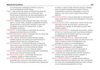 ou completando sinalização existente no local ou
norma estabelecida neste Código.
TARA – peso próprio do veículo, acrescido dos pesos da
carroçaria e equipamento, do combustível, das
ferramentas e acessórios, da roda sobressalente, do
extintor de incêndio e do fluido de arrefecimento,
expresso em quilogramas.
TRAILER – reboque ou semi-reboque tipo casa, com duas,
quatro, ou seis rodas, acoplado ou adaptado à traseira
de automóvel ou camionete, utilizado em geral em
atividades turísticas como alojamento, ou para
atividades comerciais.
TRÂNSITO – movimentação e imobilização de veículos,
pessoas e animais nas vias terrestres.
TRANSPOSIÇÃO DE FAIXAS – passagem de um veículo de
uma faixa demarcada para outra.
TRATOR – veículo automotor construído para realizar
trabalho agrícola, de construção e pavimentação e
tracionar outros veículos e equipamentos.
ULTRAPASSAGEM – movimento de passar à frente de
outro veículo que se desloca no mesmo sentido, em
menor velocidade e na mesma faixa de tráfego,
necessitando sair e retornar à faixa de origem.
UTILITÁRIO – veículo misto caracterizado pela versatilidade
do seu uso, inclusive fora de estrada.
VEÍCULO ARTICULADO – combinação de veículos
acoplados, sendo um deles automotor.
VEÍCULO AUTOMOTOR – todo veículo a motor de
propulsão que circule por seus próprios meios, e que
serve normalmente para o transporte viário de pessoas
e coisas, ou para a tração viária de veículos utilizados
para o transporte de pessoas e coisas. O termo
compreende os veículos conectados a uma linha
elétrica e que não circulam sobre trilhos (ônibus
elétrico).
VEÍCULO DE CARGA – veículo destinado ao transporte de
carga, podendo transportar dois passageiros, exclusive
o condutor.
VEÍCULO DE COLEÇÃO – aquele que, mesmo tendo sido
fabricado há mais de trinta anos, conserva suas
características originais de fabricação e possui valor
histórico próprio.
VEÍCULO CONJUGADO – combinação de veículos, sendo o
primeiro um veículo automotor e os demais reboques
ou equipamentos de trabalho agrícola, construção,
terraplenagem ou pavimentação.
VEÍCULO DE GRANDE PORTE – veículo automotor
destinado ao transporte de carga com peso bruto total
máximo superior a dez mil quilogramas e de
passageiros, superior a vinte passageiros.
VEÍCULO DE PASSAGEIROS – veículo destinado ao
transporte de pessoas e suas bagagens.
VEÍCULO MISTO – veículo automotor destinado ao
transporte simultâneo de carga e passageiro.
VIA – superfície por onde transitam veículos, pessoas e
animais, compreendendo a pista, a calçada, o
acostamento, ilha e canteiro central.
VIA DE TRÂNSITO RÁPIDO – aquela caracterizada por
acessos especiais com trânsito livre, sem interseções
em nível, sem acessibilidade direta aos lotes lindeiros
e sem travessia de pedestres em nível.
Manual do Condutor 131
 