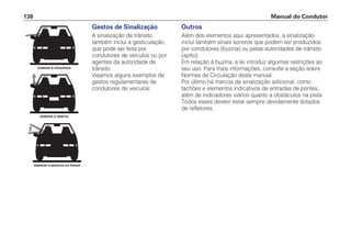 Manual do Condutor
138
Gestos de Sinalização
A sinalização de trânsito
também inclui a gesticulação,
que pode ser feita por
condutores de veículos ou por
agentes da autoridade de
trânsito.
Vejamos alguns exemplos de
gestos regulamentares de
condutores de veículos:
DOBRAR À ESQUERDA
DOBRAR À DIREITA
DIMINUIR A MARCHA OU PARAR
Outros
Além dos elementos aqui apresentados, a sinalização
inclui também sinais sonoros que podem ser produzidos
por condutores (buzina) ou pelas autoridades de trânsito
(apito).
Em relação à buzina, a lei introduz algumas restrições ao
seu uso. Para mais informações, consulte a seção sobre
Normas de Circulação deste manual.
Por último há marcos de sinalização adicional, como
tachões e elementos indicativos de entradas de pontes,
além de indicadores viários quanto a obstáculos na pista.
Todos esses devem estar sempre devidamente dotados
de refletores.
 