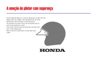 Você acaba de adquirir o veículo ideal para os dias de hoje.
Agora você vai chegar mais rapidamente, vai mais
facilmente, além de fazer muita economia.
Vai também se sentir livre e ter emoções que só
uma moto pode dar a você.
Com esse manual você vai desfrutar de tudo isso
com muita segurança.
Bem-vindo ao maravilhoso mundo das duas
rodas.
A emoção de pilotar com segurança
 