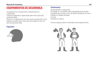 EQUIPAMENTOS DE SEGURANÇA
O capacete é um equipamento indispensável ao
motociclista.
A falta do capacete é responsável pela maior parte dos
acidentes fatais.
Escolha um capacete de cor clara, que se ajuste bem à sua
cabeça e prenda-o bem para que não escape na hora em
que você precisar dele.
Capacete
Manual do Condutor 141
Vestimenta
Roupa também é segurança.
Na cidade ou na estrada, pilote adequadamente vestido.
• Jaqueta de cor clara e viva, de tecido resistente ou couro.
• Botas ou calçado fechado.
• Luvas.
• Óculos ou viseira.
Instrua a garupa sobre a importância dos equipamentos.
 