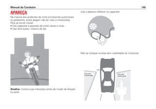 Sinalize: mostre suas intenções antes de mudar de direção
ou parar.
Use o adesivo refletivo no capacete.
Não se coloque na área sem visibilidade do motorista.
Manual do Condutor 145
APAREÇA
Na maioria dos acidentes de moto envolvendo automóveis
ou pedestres, estes alegam não ter visto a motocicleta.
Para se tornar visível:
• Use capacete e jaquetas de cores claras e vivas.
• Use farol aceso, mesmo de dia.
área sem
visibilidade
área sem
visibilidade
 