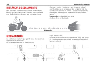 Manual do Condutor
146
c i n q ü e n t a e u m , c i n q ü e n t a e d o i s
DISTÂNCIA DE SEGUIMENTO
Dois segundos é o tempo de que você necessita para
identificar o perigo e acionar o freio.Por isso, mantenha
uma distância segura do carro que está a sua frente.
Comece a contar: “cinqüenta e um, cinqüenta e dois”,
quando a traseira do carro passar por um ponto fixo. Se,
quando você terminar de contar, a roda dianteira da moto
passar pelo mesmo ponto, você estará a uma distância
segura.
Importante: em dias de chuva, esta
distância deve ser duplicada.
CRUZAMENTOS
As estatísticas mostram que grande parte dos acidentes
ocorrem em cruzamentos.
As situações abaixo são as mais comuns.
Fique atento a elas:
A conversão à esquerda, em ruas de mão dupla (ver figura
4), é perigosa e deve ser evitada sempre que for possível
fazer um retorno.
1 2 3 4
2 segundos
 