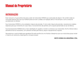 INTRODUÇÃO
Este manual é um guia prático de como cuidar da motocicleta HONDA que você acaba de adquirir. Ele contém todas as
instruções básicas para que sua HONDA possa ser bem cuidada, da inspeção diária à manutenção e como conduzi-la
corretamente no trânsito.
Sua motocicleta HONDA é uma verdadeira máquina de precisão. E como toda máquina de precisão, necessita de cuidados
especiais para que mantenha em suas mãos o funcionamento tão perfeito como aquele apresentado ao sair da fábrica.
Sua Concessionária HONDA terá a maior satisfação em ajudá-lo a manter e conservar sua motocicleta. Ela lhe oferece toda a
assistência técnica necessária, com pessoal treinado pela fábrica, peças e equipamentos originais.
Aproveitamos a oportunidade para agradecer-lhe pela escolha de uma Honda e desejamos que sua motocicleta possa render
o máximo em economia, desempenho, emoção e prazer.
MOTO HONDA DA AMAZÔNIA LTDA.
Manual do Proprietário
 