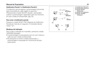 Hodômetro Parcial 1 e Hodômetro Parcial 2
O hodômetro parcial registra a quilometragem percorrida
pela motocicleta em cada viagem ou percurso
(Pressionando o botão ADJUST (Ajuste), você poderá
subtrair a quilometragem registrada a partir do momento
em que o botão foi pressionado, pág. 22).
Para zerar o hodômetro parcial
Pressione o botão RESET-TRIP (Reajuste do Hodômetro
Parcial) por mais de um segundo. O mostrador deverá
indicar: 0.0.
Mudança de indicação
Para mudar a indicação do mostrador, pressione o botão
UP/DOWN (Seleção).
• A quilometragem é avançada de cem em cem metros a
cada vez que o botão é pressionado.
• Ao pressionar e manter o botão pressionado, a
quilometragem é avançada em incrementos de dois
quilometros.
Manual do Proprietário 21
(1) Hodômetro Parcial 1
(2) Hodômetro Parcial 2
(3) Botão RESET
(Reajuste)
(4) Botão UP (Seleção)
(5) Botão DOWN
(Seleção)
(3)
(1)
(2)
(4) (5)
 