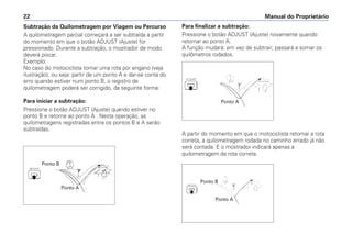 Subtração da Quilometragem por Viagem ou Percurso
A quilometragem parcial começará a ser subtraída a partir
do momento em que o botão ADJUST (Ajuste) for
pressionado. Durante a subtração, o mostrador de modo
deverá piscar.
Exemplo:
No caso do motociclista tomar uma rota por engano (veja
ilustração), ou seja: partir de um ponto A e dar-se conta do
erro quando estiver num ponto B, o registro de
quilometragem poderá ser corrigido, da seguinte forma:
Para iniciar a subtração:
Pressione o botão ADJUST (Ajuste) quando estiver no
ponto B e retorne ao ponto A . Nesta operação, as
quilometragens registradas entre os pontos B e A serão
subtraídas.
Manual do Proprietário
22
Ponto B
Ponto A
Ponto A
Ponto A
Ponto B
Para finalizar a subtração:
Pressione o botão ADJUST (Ajuste) novamente quando
retornar ao ponto A.
A função mudará: em vez de subtrair, passará a somar os
quilômetros rodados.
A partir do momento em que o motociclista retomar a rota
correta, a quilometragem rodada no caminho errado já não
será contada. E o mostrador indicará apenas a
quilometragem da rota correta.
 