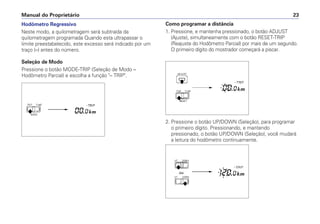 Hodômetro Regressivo
Neste modo, a quilometragem será subtraída da
quilometragem programada Quando esta ultrapassar o
limite preestabelecido, este excesso será indicado por um
traço (–) antes do número.
Seleção de Modo
Pressione o botão MODE-TRIP (Seleção de Modo –
Hodômetro Parcial) e escolha a função – TRIP.
Manual do Proprietário 23
Como programar a distância
1. Pressione, e mantenha pressionado, o botão ADJUST
(Ajuste), simultaneamente com o botão RESET-TRIP
(Reajuste do Hodômetro Parcial) por mais de um segundo.
O primeiro dígito do mostrador começará a piscar.
2. Pressione o botão UP/DOWN (Seleção), para programar
o primeiro dígito. Pressionando, e mantendo
pressionado, o botão UP/DOWN (Seleção), você mudará
a leitura do hodômetro continuamente.
 