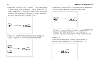 3. Pressione o botão ADJUST (Ajuste). O segundo dígito e
o dígito de décimos começarão a piscar. A cada vez em
que o botão ADUST (Ajuste) for pressionado, os dígitos
piscarão alternadamente, na seguinte ordem: segundo,
primeiro, dígito de décimo e vice-versa.
4. Pressione o botão UP/DOWN (Seleção). O segundo
dígito e o dígito de décimos serão programados.
Manual do Proprietário
24
5. Pressione o botão RESET-TRIP (Reajuste do Hodômetro
Parcial) para programar a quilometragem total.
• Pressione, e mantenha pressionado, o botão RESET-TRIP
(Reajuste do Hodômetro Parcial) por mais de um
segundo. A quilometragem programada será mostrada.
Indicação –
Se a quilometragem atual exceder a programada, a
diferença será indicada com a seguinte marca : –
 