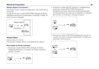 Relógio Digital e Cronômetro
Este botão muda o modo do relógio para o do cronômetro e
vice-versa.
A cada vez em que o botão MODE-TIME (Seleção de Modo –
Relógio/Cronômetro) for pressionado, a indicação mudará, tal
como mostra a ilustração.
Relógio Digital
Indica a hora e o minuto.
Para ajustar o relógio, efetue os procedimentos abaixo.
Para acertar as horas e minutos:
1. Pressione o botão MODE-TIME (Seleção de Modo –
Relógio/Cronômetro). O indicador de modo mostrará a
palavra: CLOCK.
Manual do Proprietário 25
Relógio digital
Cronômetro
2. Pressione o botão ADJUST (Ajuste) e, imediatamente,
pressione o botão RESET-TIME (Reajuste do
Relógio/Cronômetro). Mantenha ambos pressionados
simultaneamente, por mais de um segundo. A indicação
de minutos, no mostrador, começará a piscar.
3. Pressione o botão UP/DOWN (Seleção) para acertar os
minutos. Se você o mantiver pressionado, os dígitos se
alternarão continuamente.
 