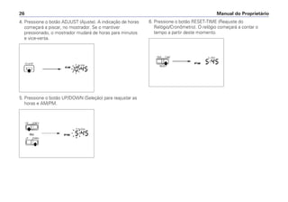 4. Pressione o botão ADJUST (Ajuste). A indicação de horas
começará a piscar, no mostrador. Se o mantiver
pressionado, o mostrador mudará de horas para minutos
e vice-versa.
5. Pressione o botão UP/DOWN (Seleção) para reajustar as
horas e AM/PM.
6. Pressione o botão RESET-TIME (Reajuste do
Relógio/Cronômetro). O relógio começará a contar o
tempo a partir deste momento.
Manual do Proprietário
26
 