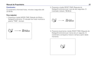 Cronômetro
O cronômetro informará horas, minutos e segundos até
23:59:59.
Para reajustar:
1. Pressione o botão MODE-TIME (Seleção de Modo –
Relógio/Cronômetro). O indicador de modo mostrará a
palavra TIME (tempo).
Manual do Proprietário 27
2. Pressione o botão RESET-TIME (Reajuste do
Relógio/Cronômetro) por mais de dois segundos. O
mostrador indicará: 00:00.00
3. Pressione levemente o botão RESET-TIME (Reajuste do
Relógio/Cronômetro) por menos de um segundo. O
cronômetro começará a marcar o tempo a partir deste
momento.
 
