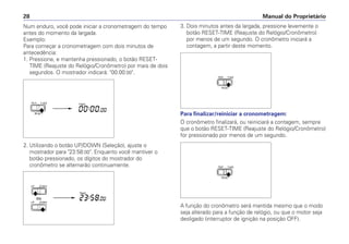 3. Dois minutos antes da largada, pressione levemente o
botão RESET-TIME (Reajuste do Relógio/Cronômetro)
por menos de um segundo. O cronômetro iniciará a
contagem, a partir deste momento.
Para finalizar/reiniciar a cronometragem:
O cronômetro finalizará, ou reiniciará a contagem, sempre
que o botão RESET-TIME (Reajuste do Relógio/Cronômetro)
for pressionado por menos de um segundo.
A função do cronômetro será mantida mesmo que o modo
seja alterado para a função de relógio, ou que o motor seja
desligado (interruptor de ignição na posição OFF).
Num enduro, você pode iniciar a cronometragem do tempo
antes do momento da largada.
Exemplo:
Para começar a cronometragem com dois minutos de
antecedência:
1. Pressione, e mantenha pressionado, o botão RESET-
TIME (Reajuste do Relógio/Cronômetro) por mais de dois
segundos. O mostrador indicará: 00:00:00.
2. Utilizando o botão UP/DOWN (Seleção), ajuste o
mostrador para 23:58:00. Enquanto você mantiver o
botão pressionado, os dígitos do mostrador do
cronômetro se alternarão continuamente.
Manual do Proprietário
28
 