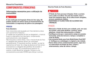 Manual do Proprietário 29
COMPONENTES PRINCIPAIS
(Informações necessárias para a utilização da
motocicleta)
c
A não-realização da Inspeção Antes do Uso (pág. 46)
poderá resultar em sérios riscos ao funcionamento da
motocicleta e à segurança do piloto e/ou passageiro.
FREIOS
Freio Dianteiro
Esta motocicleta está equipada com freio dianteiro a disco
com acionamento hidráulico.
À medida que as pastilhas do freio se desgastam, o nível do
fluido no reservatório fica mais baixo, compensando,
automaticamente, esse desgaste.
Não há ajustes a serem feitos, mas o nível do fluido do freio
e o desgaste das pastilhas devem ser verificados
periodicamente. É importante verificar, também, se não há
vazamentos de fluido. Se a folga da alavanca do freio tornar-
se excessiva e o desgaste das pastilhas não exceder o
limite de uso (pág. 74), provavelmente haverá ar no
sistema, e este deverá ser sangrado. Dirija-se a uma
concessionária autorizada HONDA para efetuar o serviço.
Nível do Fluido do Freio Dianteiro
c
• O fluido do freio provoca irritações. Evite o contato
com a pele e os olhos. Em caso de contato, lave o
local com bastante água. Se os olhos forem atingidos,
procure assistência médica.
• MANTENHA O FLUIDO FORA DO ALCANCE DAS
CRIANÇAS.
a
• Manuseie o fluido do freio com cuidado, pois, em caso
de contato, este pode danificar a pintura, peças
plásticas, a lente dos instrumentos e a fiação.
• Certifique-se de que o reservatório esteja em posição
horizontal, antes de remover a tampa e completar o
nível do fluido.
• Use somente fluido para freio Mobil Brake Fluid DOT
4. Verifique se a embalagem é original e não violada.
• Nunca deixe entrar contaminantes (poeira, água etc.)
no reservatório do fluido do freio. Limpe-o
externamente, antes de retirar a tampa.
 