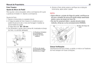 4. Acione o freio várias vezes e verifique se a roda gira
livremente, após soltar o pedal.
NOTA
• Após efetuar o ajuste da folga do pedal, certifique-se
de que o entalhe da porca de ajuste esteja assentada
sobre o pino do braço do freio (5).
• Se não for possível obter o ajuste através deste
método, dirija-se a uma concessionária HONDA.
Outras Verificações
Certifique-se de que o braço, a vareta, a mola e os fixadores
do freio estejam em boas condições.
Manual do Proprietário 31
Freio Traseiro
Ajuste da Altura do Pedal:
Para ajustar a altura do pedal, solte a contraporca (2) e gire
o parafuso limitador (1). Aperte a contraporca.
Ajuste do freio
1. Apoie a motocicleta no cavalete lateral.
2. A folga do pedal do freio traseiro é a distância que o
pedal (3) percorre até o início da frenagem medida na
extremidade do pedal.
A folga deve ser: 20 – 30 mm
3. Se necessário, ajuste: gire a porca (4), localizada no braço
do freio, no sentido desejado.
(1) Parafuso limitador
(2) Contraporca
(3) Pedal do freio
traseiro
(2)
(1)
(3)
(4) Porca de ajuste
(A) Aumenta a folga
(B) Diminui a folga
(4)
(A)
(B)
(5) (5) Pino do braço do
freio
 