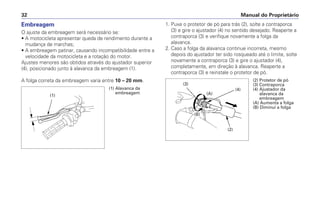 Embreagem
O ajuste da embreagem será necessário se:
• A motocicleta apresentar queda de rendimento durante a
mudança de marchas;
• A embreagem patinar, causando incompatibilidade entre a
velocidade da motocicleta e a rotação do motor.
Ajustes menores são obtidos através do ajustador superior
(4), posicionado junto à alavanca da embreagem (1).
A folga correta da embreagem varia entre 10 – 20 mm.
1. Puxe o protetor de pó para trás (2), solte a contraporca
(3) e gire o ajustador (4) no sentido desejado. Reaperte a
contraporca (3) e verifique novamente a folga da
alavanca.
2. Caso a folga da alavanca continue incorreta, mesmo
depois do ajustador ter sido rosqueado até o limite, solte
novamente a contraporca (3) e gire o ajustador (4),
completamente, em direção à alavanca. Reaperte a
contraporca (3) e reinstale o protetor de pó.
Manual do Proprietário
32
(1)
(1) Alavanca da
embreagem
(3)
(A)
(B)
(4)
(2)
(2) Protetor de pó
(3) Contraporca
(4) Ajustador da
alavanca da
embreagem
(A) Aumenta a folga
(B) Diminui a folga
 