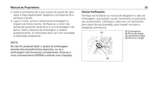 3. Solte a contraporca (5) e gire a porca de ajuste (6), para
obter a folga especificada. Reaperte a contraporca (5) e
verifique o ajuste.
4. Ligue o motor, acione a alavanca da embreagem e
engate a primeira marcha. Verifique se o motor não
apresenta queda de rendimento e se a embreagem não
patina. Solte a alavanca da embreagem e acelere
gradativamente. A motocicleta deve sair com suavidade
e aceleração progressiva.
NOTA
Se não for possível obter o ajuste da embreagem
através dos procedimentos descritos, ou se a
embreagem não funcionar corretamente, dirija-se a
uma concessionária HONDA e solicite uma inspeção.
Manual do Proprietário 33
Outras Verificações
Verifique se há dobras ou marcas de desgaste no cabo da
embreagem, que possam causar travamento ou prejudicar
seu acionamento. Lubrifique o cabo com um lubrificante
para cabos de boa qualidade, para impedir corrosão e
desgastes prematuros.
(5)
(B)
(A)
(6)
(5) Contraporca
(6) Porca de ajuste
(A) Aumenta a folga
(B) Diminui a folga
 