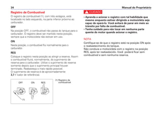 Manual do Proprietário
34
Registro de Combustível
O registro de combustível (1), com três estágios, está
localizado no lado esquerdo, na parte inferior próximo ao
carburador.
OFF
Na posição OFF, o combustível não passa do tanque para o
carburador. O registro deve ser mantido nesta posição,
sempre que a motocicleta não estiver em uso.
ON
Nesta posição, o combustível flui normalmente para o
carburador.
RES
Coloque o registro nesta posição ao atingir a reserva. Assim
o combustível fluirá, normalmente, do suprimento de
reserva para o carburador. Utilize o suprimento de reserva
somente depois que o suprimento principal houver
terminado. Reabasteça o mais rápido possível.
O suprimento de reserva é de aproximadamente
3,7  (valor de referência).
c
• Aprenda a acionar o registro com tal habilidade que
mesmo enquanto estiver dirigindo a motocicleta seja
capaz de operá-lo. Você evitará de parar em meio ao
trânsito por falta de combustível.
• Tenha cuidado para não tocar em nenhuma parte
quente do motor quando acionar o registro.
NOTA
Certifique-se de que o registro está na posição ON após
o reabastecimento do tanque.
Não conduza a motocicleta com o registro na posição
RES, após ter reabastecido. Você poderá ficar sem
combustível e sem nenhuma reserva.
OFF ON RES
(1) Registro de
combustível
(1)
 