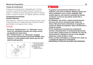 c
• A gasolina é extremamente inflamável, e até
explosiva, sob certas condições. Abasteça sempre em
locais ventilados e com o motor desligado. Não
acenda cigarros, nem admita a presença de chamas
ou faíscas, na área em que estiver sendo feito o
abastecimento.
• Ao abastecer, não encha o tanque excessivamente,
para que não ocorra vazamento pelo respiro da
tampa. Não deve haver combustível, no gargalo do
tanque (3). Depois de abastecer, feche corretamente a
tampa do tanque.
• Tome cuidado para não derramar combustível,
durante o abastecimento. O combustível derramado,
ou seu vapor, podem causar um incêndio. Em caso de
derramamento, certifique-se de que a área atingida
esteja seca, antes de ligar o motor.
• Evite o contato prolongado ou repetido com a pele, ou
a inalação de vapores do combustível.
• MANTENHA-O FORA DO ALCANCE DAS CRIANÇAS.
Manual do Proprietário 35
Tanque de Combustível
O tanque de combustível tem capacidade para 11,5 litros,
incluindo o suprimento de reserva. Para abrir a tampa do
tanque (1), introduza a chave de ignição (2) e gire-a no sentido
horário. A tampa se soltará e, em seguida, poderá ser retirada.
Combustível recomendado:
Gasolina Aditivada
Após abastecer, recoloque a tampa no bocal do tanque, alinhe
a trava da tampa com o rebaixo do bocal. Pressione a tampa
para fechá-la e, em seguida, retire a chave.
a
• Se ocorrer “batida de pino” ou “detonação” com o
motor em velocidade constante com carga normal,
use gasolina de outra marca.
• Se a “batida de pino” ou “detonação” persistir,
procure uma concessionária autorizada HONDA. Caso
contrário, o motor poderá sofrer danos que não são
cobertos pela garantia.
(3)
(2)
(1)
(1) Tampa do tanque
de combustível
(2) Chave de ignição
(3) Gargalo de
abastecimento
 