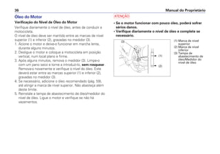 Óleo do Motor
Verificação do Nível de Óleo do Motor
Verifique diariamente o nível de óleo, antes de conduzir a
motocicleta.
O nível de óleo deve ser mantido entre as marcas de nível
superior (1) e inferior (2), gravadas no medidor (3).
1. Acione o motor e deixe-o funcionar em marcha lenta,
durante alguns minutos.
2. Desligue o motor e coloque a motocicleta em posição
vertical, num local plano e firme.
3. Após alguns minutos, remova o medidor (3). Limpe-o
com um pano seco e torne a introduzi-lo, sem rosquear.
Remova-o novamente e verifique o nível do óleo. Este
deverá estar entre as marcas superior (1) e inferior (2),
gravadas no medidor (3).
4. Se necessário, adicione o óleo recomendado (pág. 59),
até atingir a marca de nível superior. Não abasteça além
deste limite.
5. Reinstale a tampa de abastecimento de óleo/medidor do
nível de óleo. Ligue o motor e verifique se não há
vazamentos.
a
• Se o motor funcionar com pouco óleo, poderá sofrer
sérios danos.
• Verifique diariamente o nível de óleo e complete se
necessário.
Manual do Proprietário
36
(3)
(2)
(1)
(1) Marca de nível
superior
(2) Marca de nível
inferior
(3) Tampa de
abastecimento de
óleo/Medidor do
nível de óleo
 