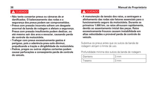c
• A manutenção da tensão dos raios, a centragem e
alinhamento das rodas são fatores essenciais para o
funcionamento seguro da motocicleta. Durante os
primeiros 1.000 km, os raios afrouxam rapidamente,
devido ao assentamento inicial das peças. Raios
excessivamente frouxos causam instabilidade em
altas velocidades e provável perda de controle do
veículo.
Substitua os pneus antes que os sulcos da banda de
rodagem atinjam o limite de uso.
Profundidade mínima dos sulcos da banda de rodagem
Dianteiro 3 mm
Traseiro 3 mm
Manual do Proprietário
38
c
• Não tente consertar pneus ou câmaras de ar
danificados. O balanceamento das rodas e a
segurança dos pneus podem ser comprometidos.
• Pneus com pressão incorreta sofrem um desgaste
anormal da banda de rodagem e afetam a segurança.
Pneus com pressão insuficiente podem deslizar, ou
até mesmo sair dos aros e esvaziar, causando perda
de controle da motocicleta.
• Trafegar com pneus excessivamente gastos é
perigoso, pois a aderência pneu-solo diminui,
prejudicando a tração e dirigibilidade da motocicleta.
• Pedras, pregos ou outros objetos cortantes podem
causar perfurações e conseqüente perda de controle
do veículo.
 