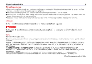 Notas Importantes
• Esta motocicleta foi projetada para transportar o piloto e um passageiro. Nunca exceda a capacidade de carga e verifique
sempre a pressão recomendada para os pneus. (pág. 37).
• Esta motocicleta foi projetada para ser conduzida em estradas pavimentadas e fora-de-estrada.
• As ilustrações apresentadas neste manual destinam-se a facilitar a identificação dos componentes. Elas podem diferir um
pouco dos componentes de sua motocicleta.
• Leia este manual detalhadamente e preste atenção especial às afirmações precedidas das seguintes palavras:
a
Indica a possibilidade de dano à motocicleta se as instruções não forem seguidas.
c
Indica, além da possibilidade de dano à motocicleta, risco ao piloto e ao passageiro se as instruções não forem
seguidas.
NOTA
Fornece informações úteis.
Este manual deve ser considerado como parte permanente da motocicleta e deve continuar com a mesma quando esta for
revendida.
TODAS AS INFORMAÇÕES, ILUSTRAÇÕES E ESPECIFICAÇÕES INCLUÍDAS NESTA PUBLICAÇÃO SÃO BASEADAS
NAS INFORMAÇÕES MAIS RECENTES DISPONÍVEIS SOBRE O PRODUTO NO MOMENTO DE AUTORIZAÇÃO DA
IMPRESSÃO.
A MOTO HONDA DA AMAZÔNIA LTDA. SE RESERVA O DIREITO DE ALTERAR AS CARACTERÍSTICAS DA
MOTOCICLETA A QUALQUER TEMPO E SEM AVISO PRÉVIO, SEM QUE POR ISSO INCORRA EM OBRIGAÇÕES DE
QUALQUER ESPÉCIE.
NENHUMA PARTE DESTA PUBLICAÇÃO PODE SER REPRODUZIDA SEM AUTORIZAÇÃO POR ESCRITO.
Moto Honda da Amazônia Ltda.
Manual do Proprietário 3
 