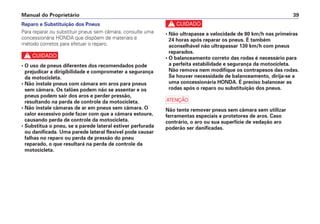 c
• Não ultrapasse a velocidade de 80 km/h nas primeiras
24 horas após reparar os pneus. É também
aconselhável não ultrapassar 130 km/h com pneus
reparados.
• O balanceamento correto das rodas é necessário para
a perfeita estabilidade e segurança da motocicleta.
Não remova nem modifique os contrapesos das rodas.
Se houver necessidade de balanceamento, dirija-se a
uma concessionária HONDA. É preciso balancear as
rodas após o reparo ou substituição dos pneus.
a
Não tente remover pneus sem câmara sem utilizar
ferramentas especiais e protetores de aros. Caso
contrário, o aro ou sua superfície de vedação aro
poderão ser danificadas.
Manual do Proprietário 39
Reparo e Substituição dos Pneus
Para reparar ou substituir pneus sem câmara, consulte uma
concessionária HONDA que dispõem de materiais e
método corretos para efetuar o reparo.
c
• O uso de pneus diferentes dos recomendados pode
prejudicar a dirigibilidade e comprometer a segurança
da motocicleta.
• Não instale pneus com câmara em aros para pneus
sem câmara. Os talões podem não se assentar e os
pneus podem sair dos aros e perder pressão,
resultando na perda de controle da motocicleta.
• Não instale câmaras de ar em pneus sem câmara. O
calor excessivo pode fazer com que a câmara estoure,
causando perda de controle da motocicleta.
• Substitua o pneu, se a parede lateral estiver perfurada
ou danificada. Uma parede lateral flexível pode causar
falhas no reparo ou perda de pressão do pneu
reparado, o que resultará na perda de controle da
motocicleta.
 
