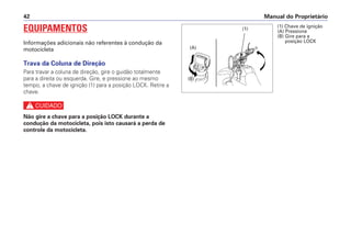 Manual do Proprietário
42
EQUIPAMENTOS
Informações adicionais não referentes à condução da
motocicleta
Trava da Coluna de Direção
Para travar a coluna de direção, gire o guidão totalmente
para a direita ou esquerda. Gire, e pressione ao mesmo
tempo, a chave de ignição (1) para a posição LOCK. Retire a
chave.
c
Não gire a chave para a posição LOCK durante a
condução da motocicleta, pois isto causará a perda de
controle da motocicleta.
(1)
(A)
(B)
(1) Chave de ignição
(A) Pressione
(B) Gire para a
posição LOCK
 