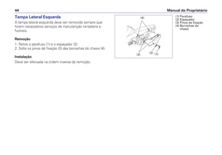 Manual do Proprietário
44
Tampa Lateral Esquerda
A tampa lateral esquerda deve ser removida sempre que
forem necessários serviços de manutenção na bateria e
fusíveis.
Remoção
1. Retire o parafuso (1) e o espaçador (2).
2. Solte os pinos de fixação (3) das borrachas do chassi (4).
Instalação
Deve ser efetuada na ordem inversa da remoção.
(1) Parafuso
(2) Espaçador
(3) Pinos de fixação
(4) Borrachas do
chassi
(3)
(4)
(2) (1)
 