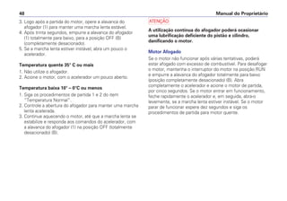 a
A utilização contínua do afogador poderá ocasionar
uma lubrificação deficiente do pistão e cilindro,
danificando o motor.
Motor Afogado
Se o motor não funcionar após várias tentativas, poderá
estar afogado com excesso de combustível. Para desafogar
o motor, mantenha o interruptor do motor na posição RUN
e empurre a alavanca do afogador totalmente para baixo
(posição completamente desacionado) (B). Abra
completamente o acelerador e acione o motor de partida,
por cinco segundos. Se o motor entrar em funcionamento,
feche rapidamente o acelerador e, em seguida, abra-o
levemente, se a marcha lenta estiver instável. Se o motor
parar de funcionar espere dez segundos e siga os
procedimentos de partida para motor quente.
Manual do Proprietário
48
3. Logo após a partida do motor, opere a alavanca do
afogador (1) para manter uma marcha lenta estável.
4. Após trinta segundos, empurre a alavanca do afogador
(1) totalmente para baixo, para a posição OFF (B)
(completamente desacionado).
5. Se a marcha lenta estiver instável, abra um pouco o
acelerador.
Temperatura quente 35° C ou mais
1. Não utilize o afogador.
2. Acione o motor, com o acelerador um pouco aberto.
Temperatura baixa 10° – 0°C ou menos
1. Siga os procedimentos de partida 1 e 2 do item
“Temperatura Normal”.
2. Controle a abertura do afogador para manter uma marcha
lenta acelerada.
3. Continue aquecendo o motor, até que a marcha lenta se
estabilize e responda aos comandos do acelerador, com
a alavanca do afogador (1) na posição OFF (totalmente
desacionado) (B).
 