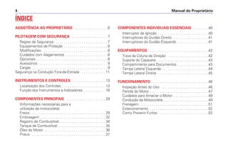 Manual do Proprietário
4
ÍNDICE
ASSISTÊNCIA AO PROPRIETÁRIO . . . . . . . . . . . . . . . . . 6
PILOTAGEM COM SEGURANÇA . . . . . . . . . . . . . . . . . . 7
Regras de Segurança . . . . . . . . . . . . . . . . . . . . . . . . . . 7
Equipamentos de Proteção . . . . . . . . . . . . . . . . . . . . . . 8
Modificações . . . . . . . . . . . . . . . . . . . . . . . . . . . . . . . . . 8
Cuidados com Alagamentos . . . . . . . . . . . . . . . . . . . . . 8
Opcionais . . . . . . . . . . . . . . . . . . . . . . . . . . . . . . . . . . . . 8
Acessórios . . . . . . . . . . . . . . . . . . . . . . . . . . . . . . . . . . . 9
Cargas . . . . . . . . . . . . . . . . . . . . . . . . . . . . . . . . . . . . . . 9
Segurança na Condução Fora-de-Estrada . . . . . . . . . . . . 11
INSTRUMENTOS E CONTROLES . . . . . . . . . . . . . . . . . 13
Localização dos Controles . . . . . . . . . . . . . . . . . . . . . . 13
Função dos Instrumentos e Indicadores . . . . . . . . . . . 16
COMPONENTES PRINCIPAIS . . . . . . . . . . . . . . . . . . . . 29
(Informações necessárias para a
utilização da motocicleta)
Freios . . . . . . . . . . . . . . . . . . . . . . . . . . . . . . . . . . . . . . 29
Embreagem . . . . . . . . . . . . . . . . . . . . . . . . . . . . . . . . . 32
Registro de Combustível . . . . . . . . . . . . . . . . . . . . . . . 34
Tanque de Combustível . . . . . . . . . . . . . . . . . . . . . . . . 35
Óleo do Motor . . . . . . . . . . . . . . . . . . . . . . . . . . . . . . . 36
Pneus . . . . . . . . . . . . . . . . . . . . . . . . . . . . . . . . . . . . . 37
COMPONENTES INDIVIDUAIS ESSENCIAIS . . . . . . . .40
Interruptor de Ignição . . . . . . . . . . . . . . . . . . . . . . . . . .40
Interruptores do Guidão Direito . . . . . . . . . . . . . . . . . .41
Interruptores do Guidão Esquerdo . . . . . . . . . . . . . . . .41
EQUIPAMENTOS . . . . . . . . . . . . . . . . . . . . . . . . . . . . . . .42
Trava da Coluna de Direção . . . . . . . . . . . . . . . . . . . . .42
Suporte do Capacete . . . . . . . . . . . . . . . . . . . . . . . . . .43
Compartimento para Documentos . . . . . . . . . . . . . . . .43
Tampa Lateral Esquerda . . . . . . . . . . . . . . . . . . . . . . . .44
Tampa Lateral Direita . . . . . . . . . . . . . . . . . . . . . . . . . .45
FUNCIONAMENTO . . . . . . . . . . . . . . . . . . . . . . . . . . . . .46
Inspeção Antes do Uso . . . . . . . . . . . . . . . . . . . . . . . .46
Partida do Motor . . . . . . . . . . . . . . . . . . . . . . . . . . . . . .47
Cuidados para Amaciar o Motor . . . . . . . . . . . . . . . . . .49
Condução da Motocicleta . . . . . . . . . . . . . . . . . . . . . . .49
Frenagem . . . . . . . . . . . . . . . . . . . . . . . . . . . . . . . . . . .51
Estacionamento . . . . . . . . . . . . . . . . . . . . . . . . . . . . . .52
Como Prevenir Furtos . . . . . . . . . . . . . . . . . . . . . . . . .53
 