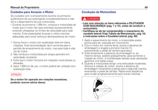 Manual do Proprietário 49
Cuidados para Amaciar o Motor
Os cuidados com o amaciamento durante os primeiros
quilômetros de uso prolongarão consideravelmente a vida
útil e o desempenho de sua motocicleta.
– Durante os primeiros 1.000 km, conduza a motocicleta de
modo que o motor não seja solicitado excessivamente,
evitando ultrapassar os limites de velocidade para cada
marcha. Evite acelerações bruscas e utilize marchas
adequadas para evitar esforços desnecessários do motor.
1. Nunca force o motor com aceleração total em baixa
rotações. Esta recomendação não é somente para o
período de amaciamento do motor, mas para toda a vida
útil do motor.
2. Não conduza a motocicleta por longos períodos em
velocidade constante.
3. Evite que o motor funcione em rotações muito baixas ou
elevadas.
4. Após 1.600 km de uso, o motor poderá ser utilizado com
aceleração total.
a
Se o motor for operado em rotações excessivas,
poderão ocorrer sérios danos.
Condução da Motocicleta
c
• Leia com atenção os itens referentes a PILOTAGEM
COM SEGURANÇA (pág. 7 a 12), antes de conduzir a
motocicleta.
• Certifique-se de ter compreendido o mecanismo do
cavalete lateral (Veja Tabela de Manutenção, pág. 54,
e instruções sobre o Cavalete Lateral, pág. 69).
1. Após o aquecimento do motor, a motocicleta estará
pronta para ser colocada em movimento.
2. Com o motor em marcha lenta, acione a alavanca da
embreagem e engate a primeira marcha (1),
pressionando o pedal de câmbio para baixo.
3. Solte lentamente a alavanca da embreagem e, ao
mesmo tempo, acelere gradualmente, para aumentar a
rotação do motor. A coordenação dessas duas operações
garantirá uma saída suave.
4. Quando a motocicleta atingir uma velocidade moderada,
diminua a rotação do motor, acione a alavanca da
embreagem novamente e passe para a segunda marcha,
levantando o pedal de câmbio. Repita esta seqüência
para mudar progressivamente para outras marchas.
 