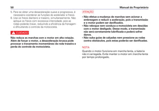 Manual do Proprietário
50
5. Para se obter uma desaceleração suave e progressiva, é
necessário coordenar as funções do acelerador e freios.
6. Use os freios dianteiro e traseiro, simultaneamente. Não
aplique os freios com excessiva intensidade, pois as
rodas poderão travar, reduzindo a eficiência da frenagem
e dificultando o controle da motocicleta.
c
Não reduza as marchas com o motor em alta rotação.
Além de forçar o motor, a desaceleração brusca pode
provocar o travamento momentâneo da roda traseira e
perda do controle da motocicleta.
a
• Não efetue a mudança de marchas sem acionar a
embreagem e reduzir a aceleração, pois a transmissão
e o motor podem ser danificados.
• Não reboque nem conduza a motocicleta em descidas
com o motor desligado. Desse modo, a transmissão
não será corretamente lubrificada e poderá sofrer
danos.
• Não suba guias de calçadas nem pressione as rodas
contra obstáculos, pois estas poderão ser danificadas.
NOTA
Quando o motor funciona em marcha lenta, a bateria
não é carregada. Evite manter o motor em marcha lenta
por tempo prolongado.
 