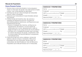 Manual do Proprietário 53
Como Prevenir Furtos
1. Sempre trave a coluna de direção e nunca esqueça a
chave no interruptor de ignição. Isto pode parece simples
e óbvio, mas muitas pessoas se descuidam.
2. Certifique-se de que a documentação da motocicleta
está em ordem e atualizada.
3. Estacione sua motocicleta em locais fechados sempre
que possível.
4. A Moto Honda da Amazônia Ltda. não autoriza a
utilização de dispositivos anti-furto. Se optar por
alarmes/bloqueadores eletrônicos, certifique-se de suas
características técnicas;
– Quanto à instalação dos mesmos, verifique se os
equipamentos não alteram o circuito original da
motocicleta com o corte, descascamento, solda na
fiação principal ou em outros ramos do circuito elétrico.
– Verifique com o instalador/fornecedor qual o princípio
do sistema de bloqueio da ignição. Usualmente o CDI
é curtocircuitado e tal recurso danifica o componente
irremediavelmente.
5. Preencha ao lado seu nome, endereço, número de
telefone, data da compra e mantenha o Manual do
Proprietário em sua motocicleta. Muitas vezes, as
motocicletas são identificadas por meio do Manual do
Proprietário que ainda permanece com a motocicleta.
DADOS DO 1º PROPRIETÁRIO
Nome: ___________________________________________
Endereço: ________________________________________
CEP: Cidade: _________________
Estado:___________________ Tel.: ___________________
Data da compra: ____/____/____
DADOS DO 2º PROPRIETÁRIO
Nome: ___________________________________________
Endereço: ________________________________________
CEP: Cidade: _________________
Estado:___________________ Tel.: ___________________
Data da compra: ____/____/____
DADOS DO 3º PROPRIETÁRIO
Nome: ___________________________________________
Endereço: ________________________________________
CEP: Cidade: _________________
Estado:___________________ Tel.: ___________________
Data da compra: ____/____/____
 