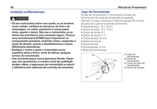Jogo de Ferramentas
O jogo de ferramentas (1) encontra-se na caixa de
ferramentas (2), atrás da tampa lateral esquerda.
Para abrir a caixa, introduza a chave de ignição (4) na trava
da caixa (3) e gire-a no sentido anti-horário.
• Chave de boca, 10 x 12mm
• Chave de boca, 14 x 17mm
• Chave de fenda nº 1
• Chave de fenda nº 3
• Chave-estrela, 24 mm
• Haste extensora
• Chave de vela
• Chave-estrela, 8 mm
• Bolsa de ferramentas
Manual do Proprietário
56
Cuidados na Manutenção
c
• Se sua motocicleta sofrer uma queda, ou se envolver
numa colisão, verifique as alavancas de freio e de
embreagem, os cabos, acessórios e outras peças
vitais, quanto a danos. Não use a motocicleta, se os
danos não permitirem uma condução segura. Procure
uma concessionária HONDA para inspecionar os
componentes principais, incluindo chassi, suspensão e
peças de direção, quanto a desalinhamento e danos
dificilmente detectáveis.
• Desligue o motor e apoie a motocicleta numa
superfície plana e firme, antes de efetuar qualquer
serviço de manutenção.
• Use somente peças novas genuínas Honda. Peças
que não apresentam o mesmo nível de qualidade
podem afetar a segurança da motocicleta e reduzir
a eficiência dos sistemas de controle de emissões.
(1) Jogo de
ferramentas
(2) Caixa de
ferramentas
(3) Trava da caixa de
ferramentas
(4) Chave de ignição
(4)
(3)
(2)
(1)
 