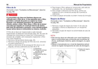 Manual do Proprietário
58
Filtro de Ar
(Consulte o item “Cuidados na Manutenção” descrito
na pág. 56).
c
A motocicleta não deve em hipótese alguma ser
utilizada sem o filtro de ar. A sua operação sem o filtro
permitirá a entrada de poeira ou sujeira no motor,
levando a um desgaste prematuro do carburador,
cilindro, pistão e anéis. Além disso, o filtro de ar possui
uma tela que impede um eventual retorno de chama
pelo duto de admissão e portanto, a sua retirada poderá
causar sérios danos à motocicleta ou mesmo, incêndio.
O filtro de ar deve ser inspecionado a cada intervalo
especificado na tabela de manutenção (pág. 54). No caso da
utilização da motocicleta em locais com muita poeira ou
excesso de umidade, será necessário inspecionar o filtro
com mais freqüência.
1. Remova a tampa lateral direita (pág. 45).
2. Remova a tampa da carcaça do filtro de ar (2), retirando
os quatro parafusos (1).
3. Solte os retentores (3) da carcaça do filtro de ar e, em
seguida, remova o elemento do filtro de ar (4).
4. Para limpar o filtro, aplique ar comprimido, pelo lado do
carburador. Ou, se necessário, substitua-o.
5. Para instalar o elemento do filtro de ar, alinhe sua
lingüeta (5) com a fenda da carcaça (6) e prenda os
retentores.
6. Instale as peças removidas na ordem inversa da remoção.
Respiro do Motor
(Consulte o item “Cuidados na Manutenção” descrito
na pág. 56).
1. Remova o bujão de respiro do motor (1) do tubo de
drenagem e drene os depósitos em um recipiente
adequado.
2. Reinstale o bujão de respiro na extremidade do tubo de
drenagem.
NOTA
• Este serviço deve ser efetuado com mais freqüência,
caso a motocicleta seja conduzida sob condições de
chuva, aceleração máxima, após a lavagem, ou após
capotar.
• Efetue a manutenção se o nível de depósitos estiver
visível na região transparente do tubo de drenagem.
(1) Parafusos
(2) Tampa da carcaça
do filtro de ar
(3) Retentores
(4) Elemento do filtro
de ar
(5) Lingüeta
(6) Fenda
(2)
(1)
(3)
(4)
(5)
(6)
(1) Bujão de respiro
do motor
(1)
 